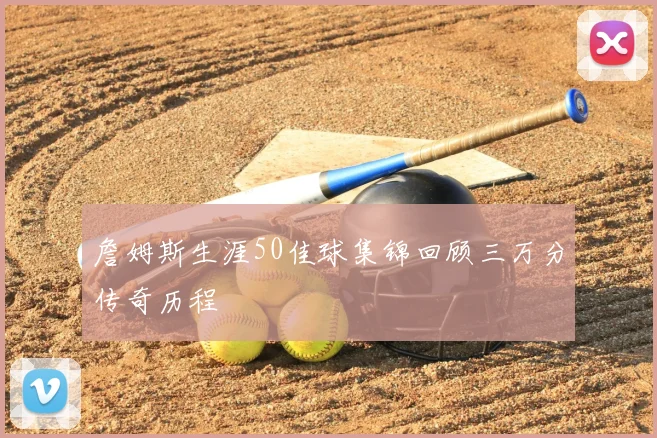 詹姆斯生涯50佳球集锦回顾三万分传奇历程