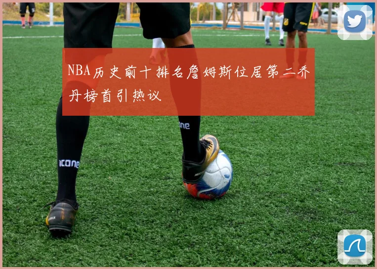 NBA历史前十排名詹姆斯位居第二乔丹榜首引热议