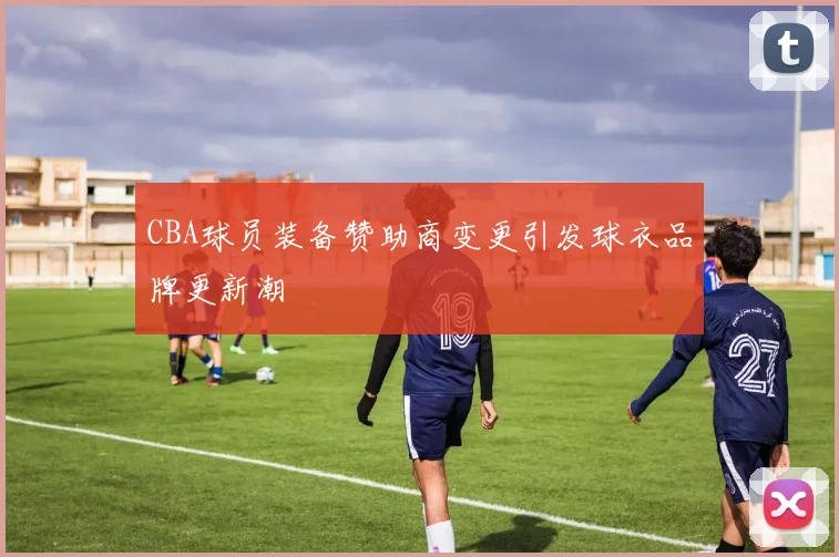 CBA球员装备赞助商变更引发球衣品牌更新潮