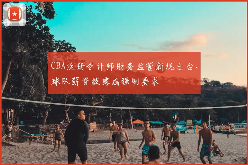 CBA注册会计师财务监管新规出台，球队薪资披露成强制要求