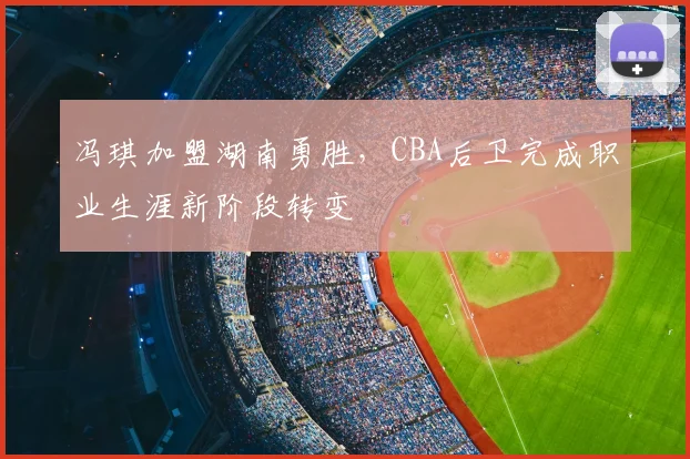 冯琪加盟湖南勇胜，CBA后卫完成职业生涯新阶段转变