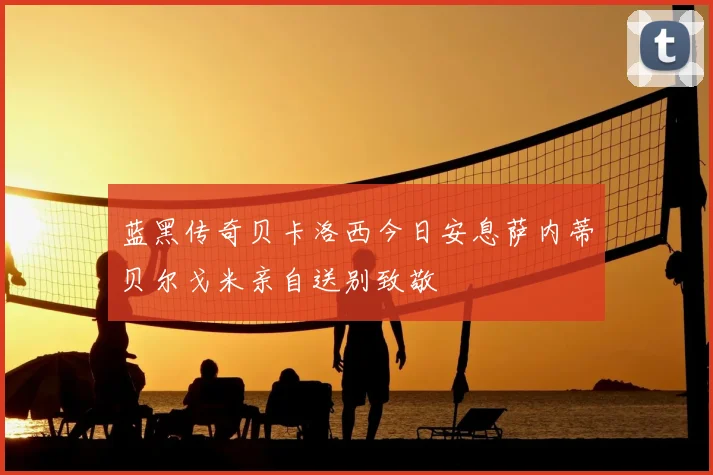 蓝黑传奇贝卡洛西今日安息萨内蒂贝尔戈米亲自送别致敬