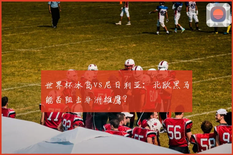 世界杯冰岛vs尼日利亚：北欧黑马能否阻击非洲雄鹰？