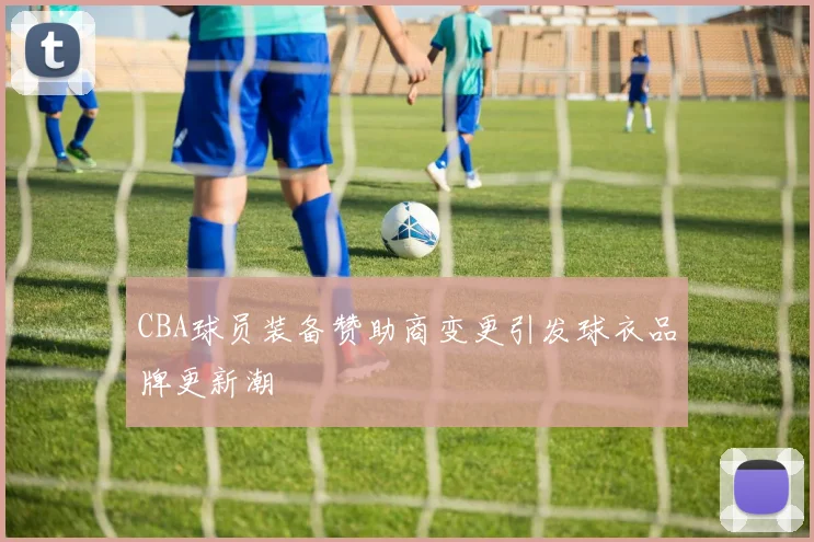 CBA球员装备赞助商变更引发球衣品牌更新潮