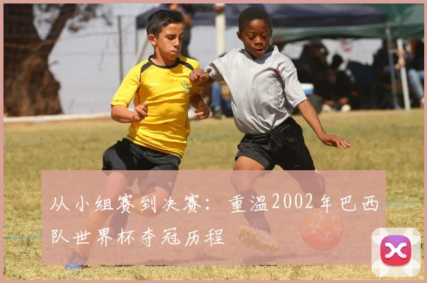 从小组赛到决赛：重温2002年巴西队世界杯夺冠历程