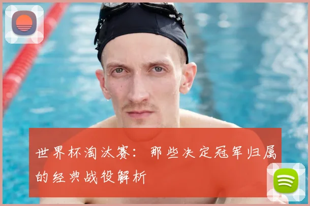 世界杯淘汰赛：那些决定冠军归属的经典战役解析