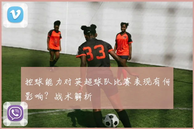 控球能力对英超球队比赛表现有何影响?战术解析