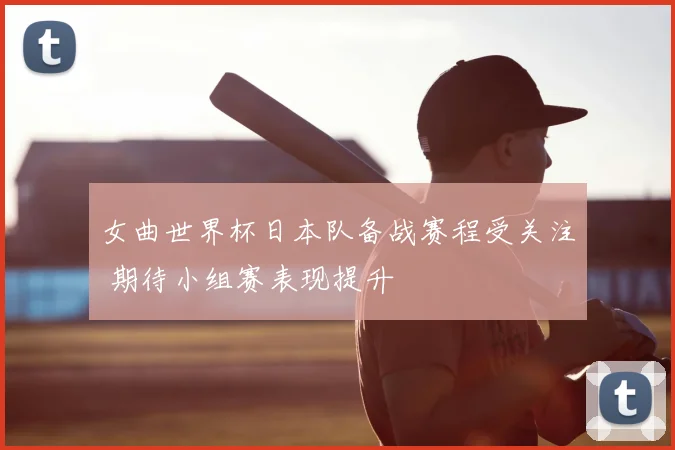 女曲世界杯日本队备战赛程受关注 期待小组赛表现提升