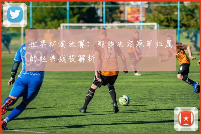世界杯淘汰赛：那些决定冠军归属的经典战役解析