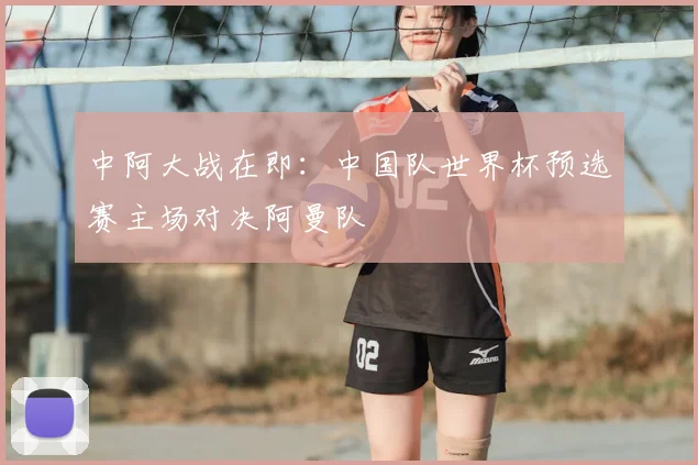 中阿大战在即：中国队世界杯预选赛主场对决阿曼队
