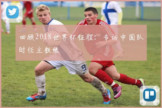 回顾2018世界杯征程：专访中国队时任主教练