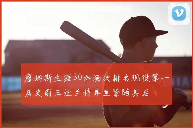 詹姆斯生涯30加场次排名现役第一历史前三杜兰特库里紧随其后