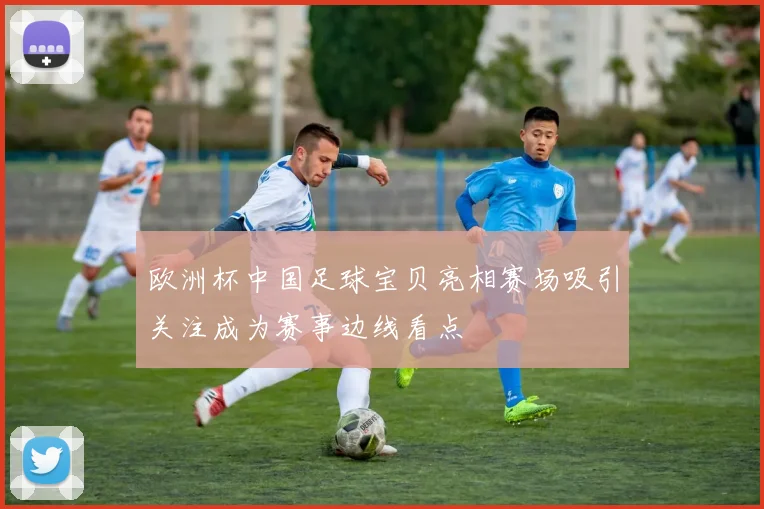 欧洲杯中国足球宝贝亮相赛场吸引关注成为赛事边线看点