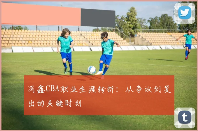 冯鑫CBA职业生涯转折：从争议到复出的关键时刻