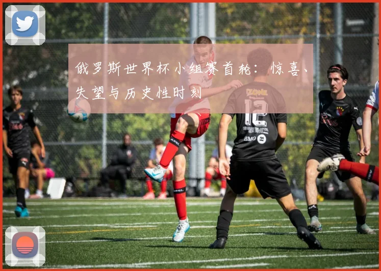 俄罗斯世界杯小组赛首轮：惊喜、失望与历史性时刻