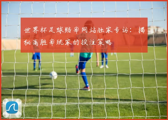 世界杯足球赔率网站独家专访：揭秘高胜率玩家的投注策略