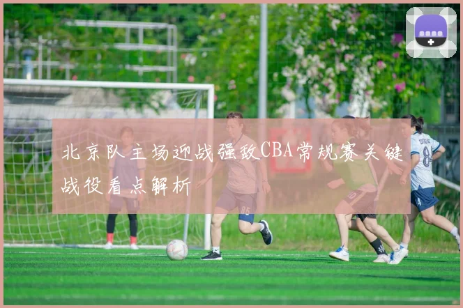北京队主场迎战强敌CBA常规赛关键战役看点解析