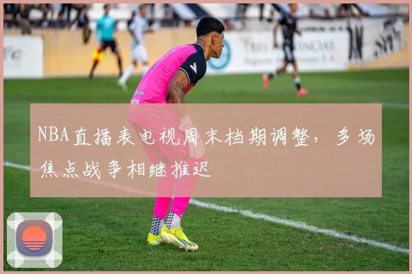NBA直播表电视周末档期调整，多场焦点战争相继推迟