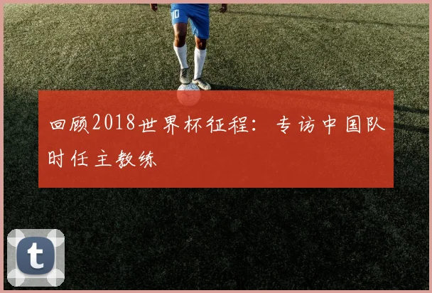 回顾2018世界杯征程：专访中国队时任主教练