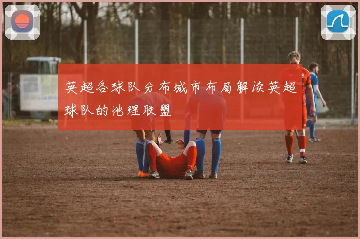 英超各球队分布城市布局解读英超球队的地理联盟
