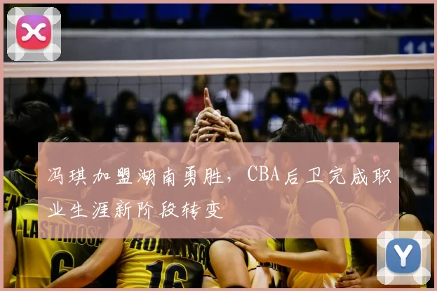 冯琪加盟湖南勇胜，CBA后卫完成职业生涯新阶段转变