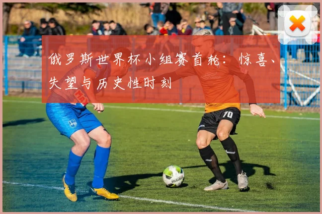 俄罗斯世界杯小组赛首轮：惊喜、失望与历史性时刻